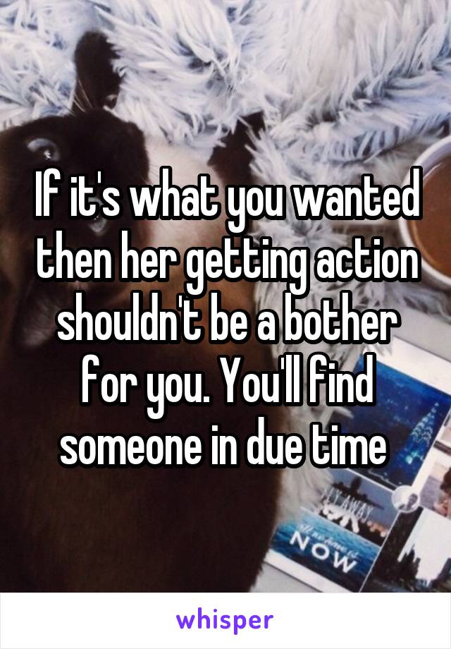 If it's what you wanted then her getting action shouldn't be a bother for you. You'll find someone in due time 