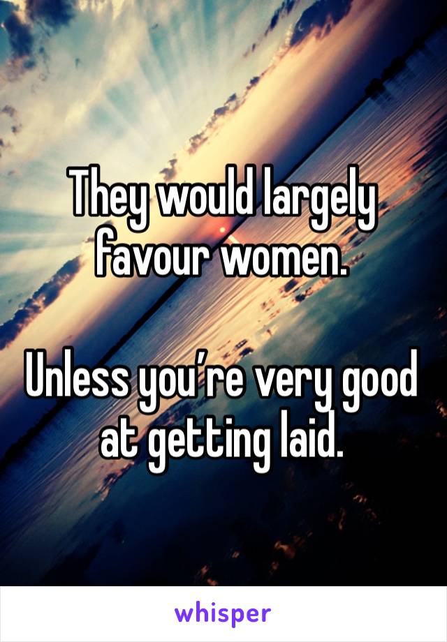 They would largely favour women.

Unless you’re very good at getting laid.