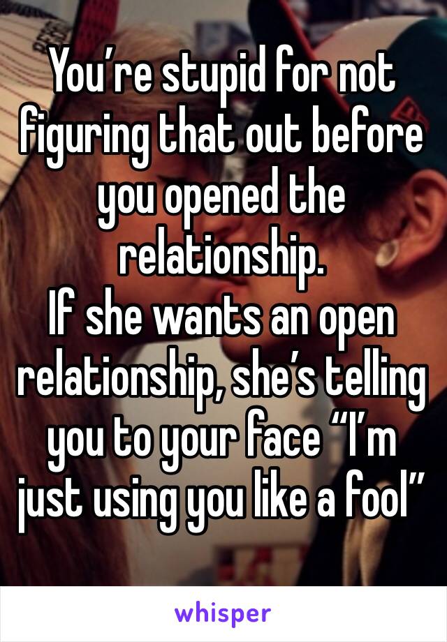 You’re stupid for not figuring that out before you opened the relationship. 
If she wants an open relationship, she’s telling you to your face “I’m just using you like a fool”