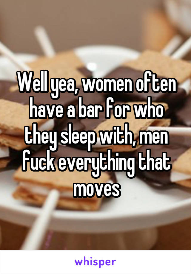 Well yea, women often have a bar for who they sleep with, men fuck everything that moves