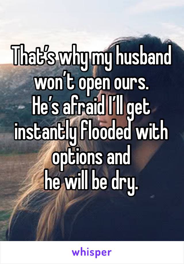 That’s why my husband won’t open ours. 
He’s afraid I’ll get instantly flooded with options and 
he will be dry.