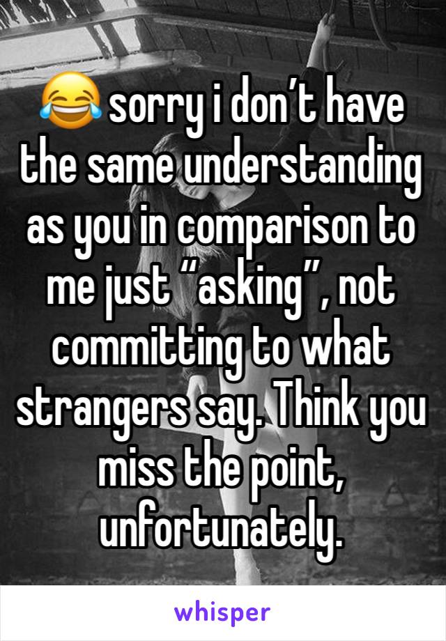 😂 sorry i don’t have the same understanding as you in comparison to me just “asking”, not committing to what strangers say. Think you miss the point, unfortunately. 