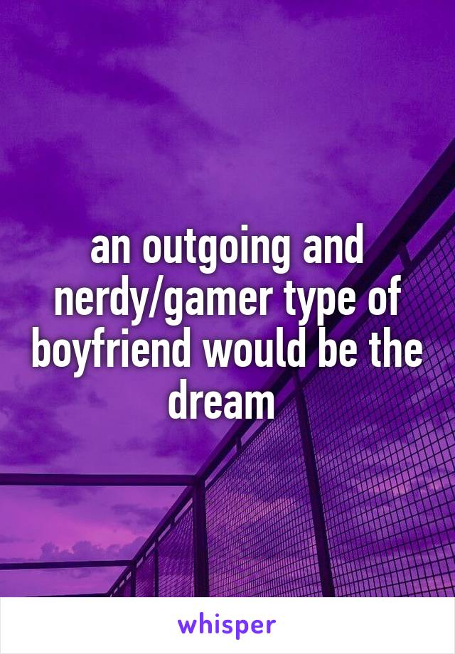 an outgoing and nerdy/gamer type of boyfriend would be the dream 