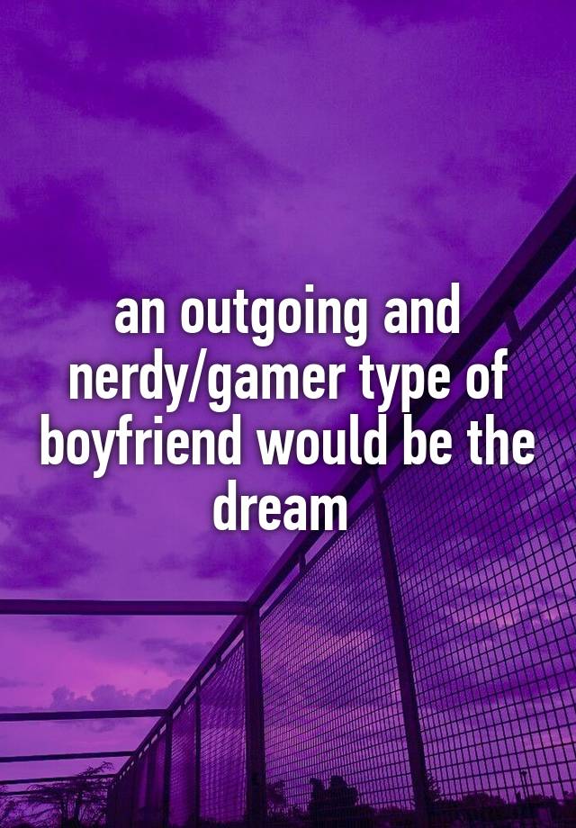 an outgoing and nerdy/gamer type of boyfriend would be the dream 