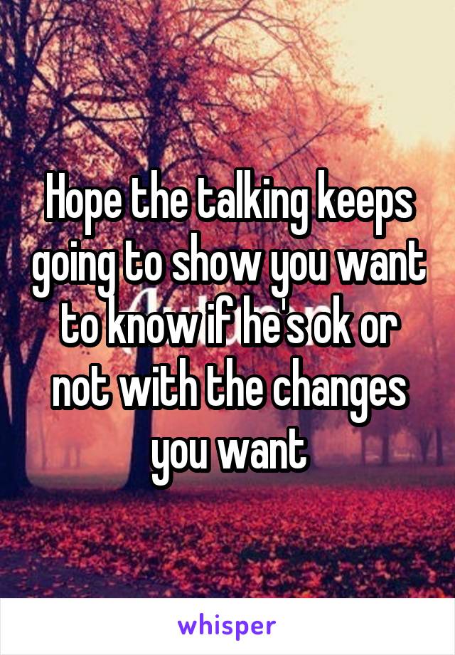 Hope the talking keeps going to show you want to know if he's ok or not with the changes you want