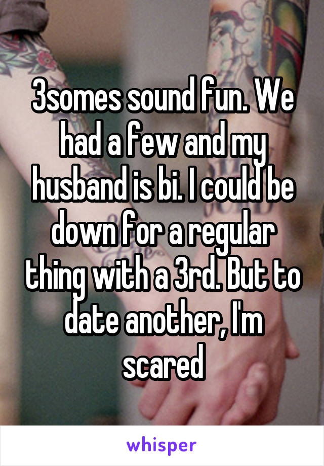 3somes sound fun. We had a few and my husband is bi. I could be down for a regular thing with a 3rd. But to date another, I'm scared