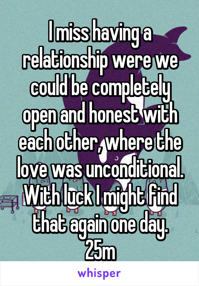 I miss having a relationship were we could be completely open and honest with each other, where the love was unconditional. With luck I might find that again one day.
25m