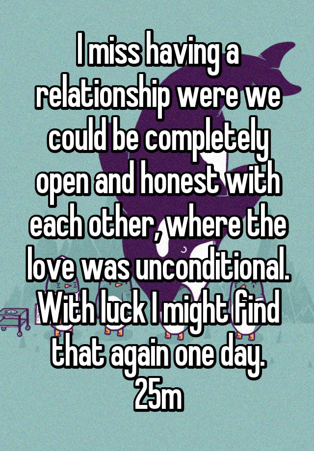 I miss having a relationship were we could be completely open and honest with each other, where the love was unconditional. With luck I might find that again one day.
25m