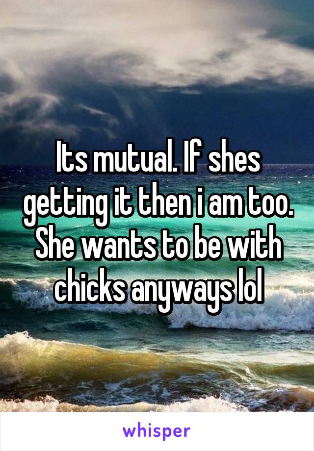 Its mutual. If shes getting it then i am too. She wants to be with chicks anyways lol