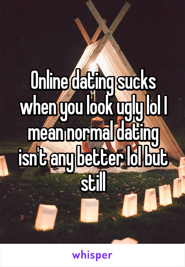 Online dating sucks when you look ugly lol I mean normal dating isn't any better lol but still