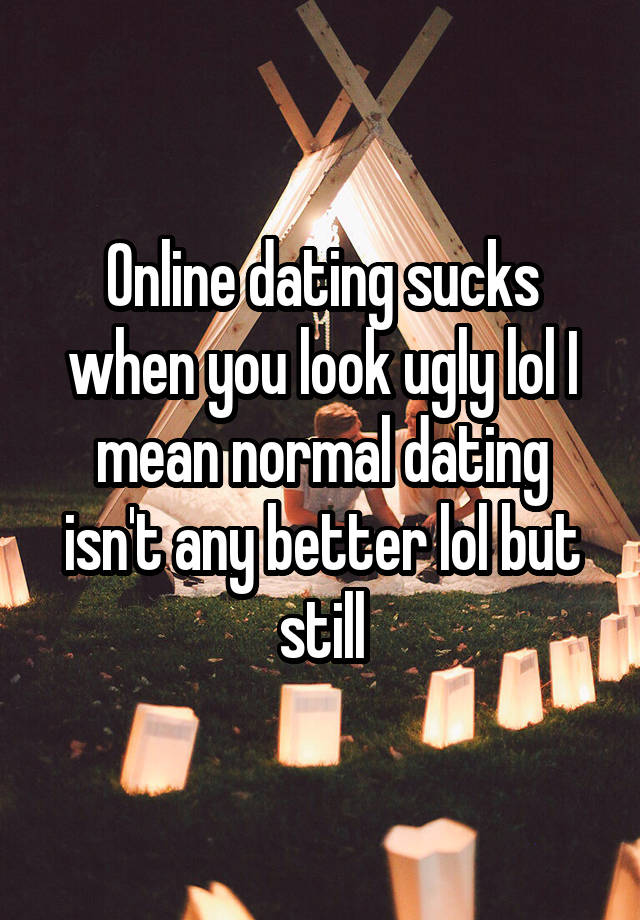 Online dating sucks when you look ugly lol I mean normal dating isn't any better lol but still