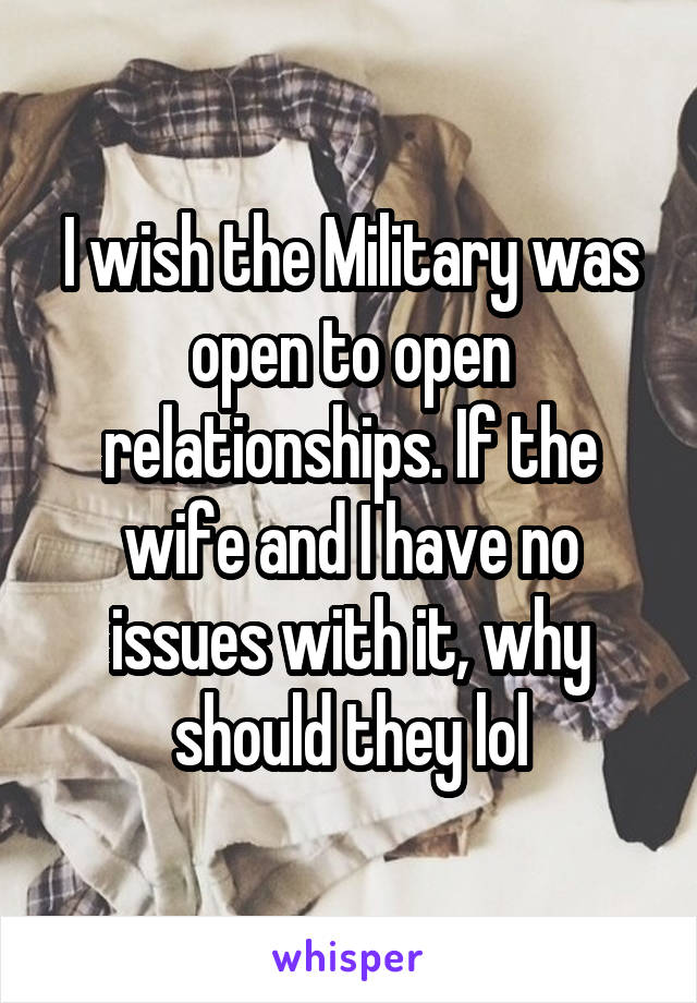 I wish the Military was open to open relationships. If the wife and I have no issues with it, why should they lol