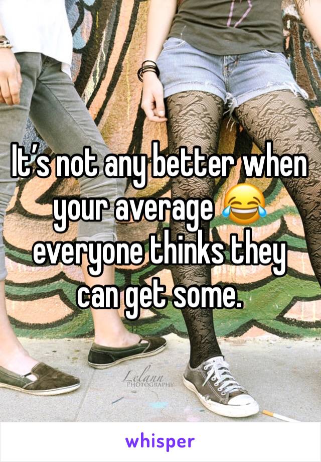 It’s not any better when your average 😂 everyone thinks they can get some.