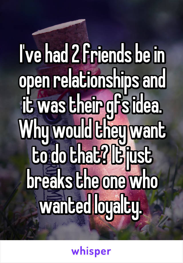 I've had 2 friends be in open relationships and it was their gfs idea. Why would they want to do that? It just breaks the one who wanted loyalty. 