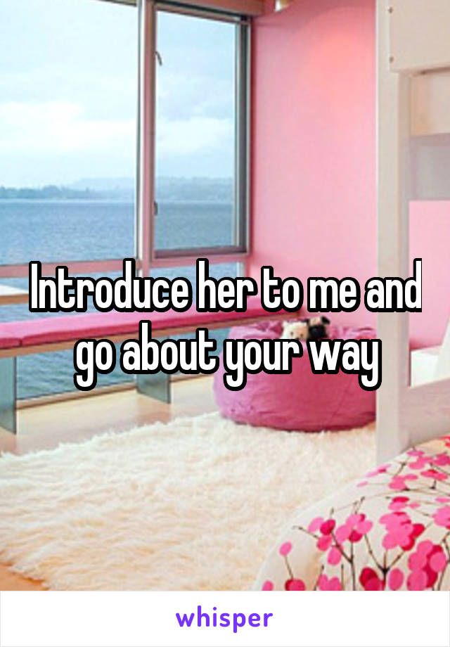 Introduce her to me and go about your way