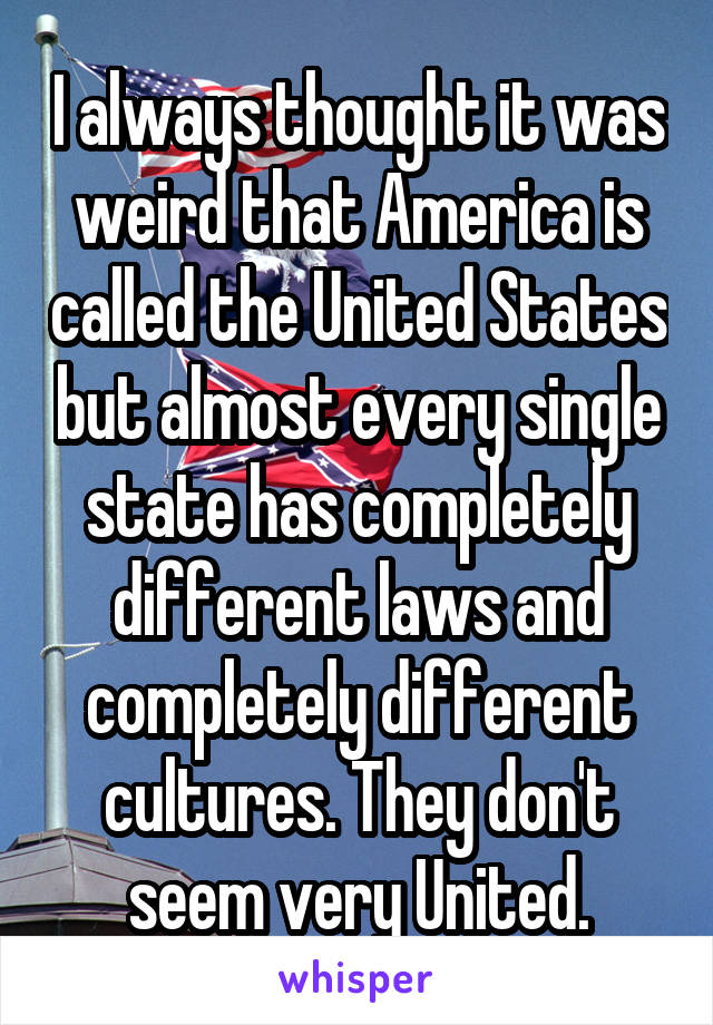 I always thought it was weird that America is called the United States but almost every single state has completely different laws and completely different cultures. They don't seem very United.