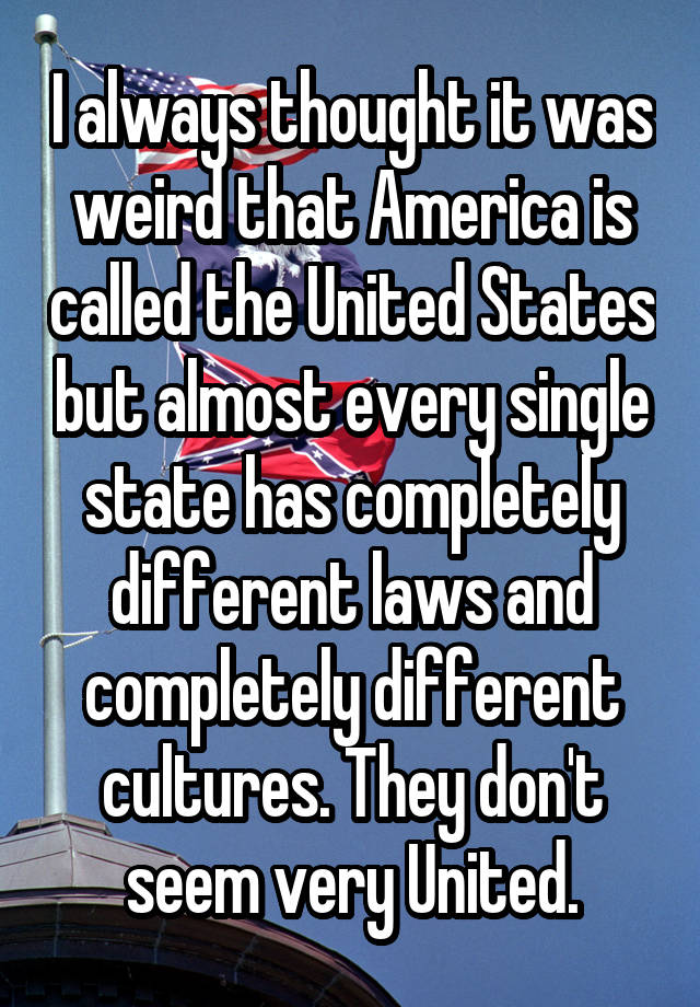 I always thought it was weird that America is called the United States but almost every single state has completely different laws and completely different cultures. They don't seem very United.