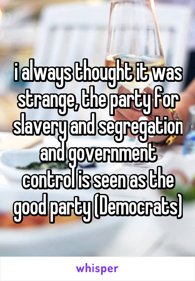 i always thought it was strange, the party for slavery and segregation and government control is seen as the good party (Democrats)
