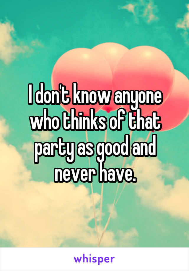 I don't know anyone who thinks of that party as good and never have.