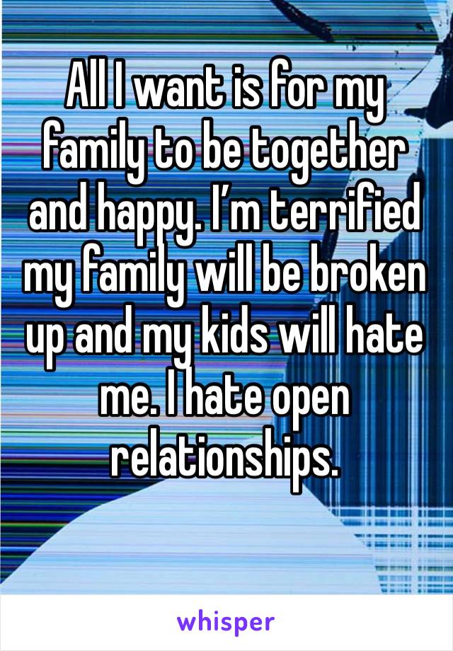 All I want is for my family to be together and happy. I’m terrified my family will be broken up and my kids will hate me. I hate open relationships.  