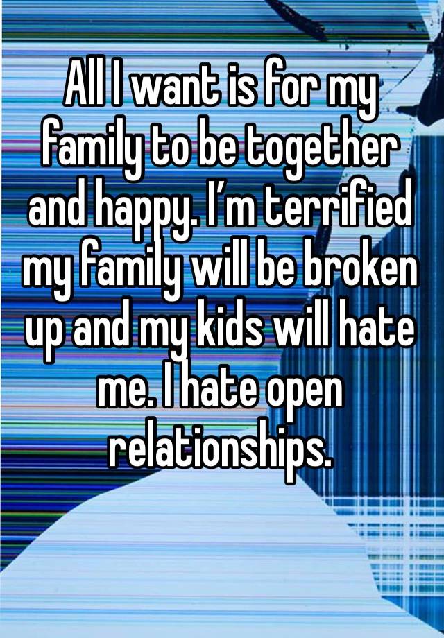 All I want is for my family to be together and happy. I’m terrified my family will be broken up and my kids will hate me. I hate open relationships.  