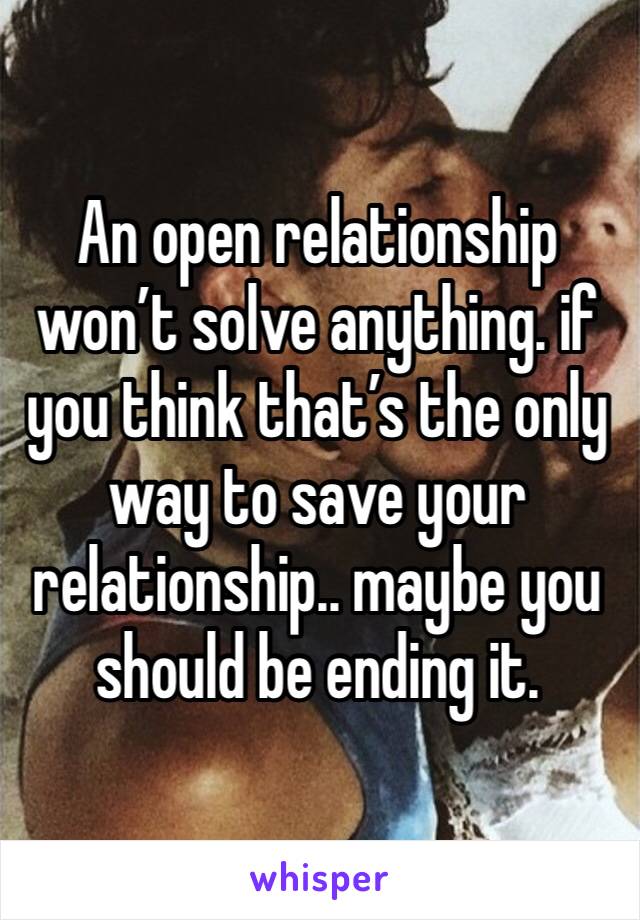 An open relationship won’t solve anything. if you think that’s the only way to save your relationship.. maybe you should be ending it.