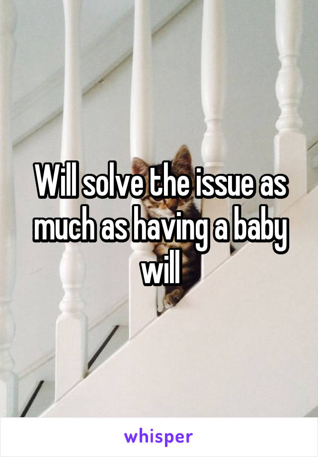 Will solve the issue as much as having a baby will