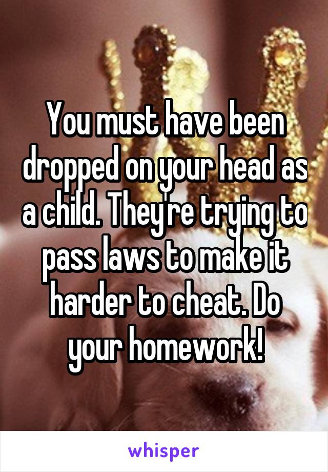 You must have been dropped on your head as a child. They're trying to pass laws to make it harder to cheat. Do your homework!