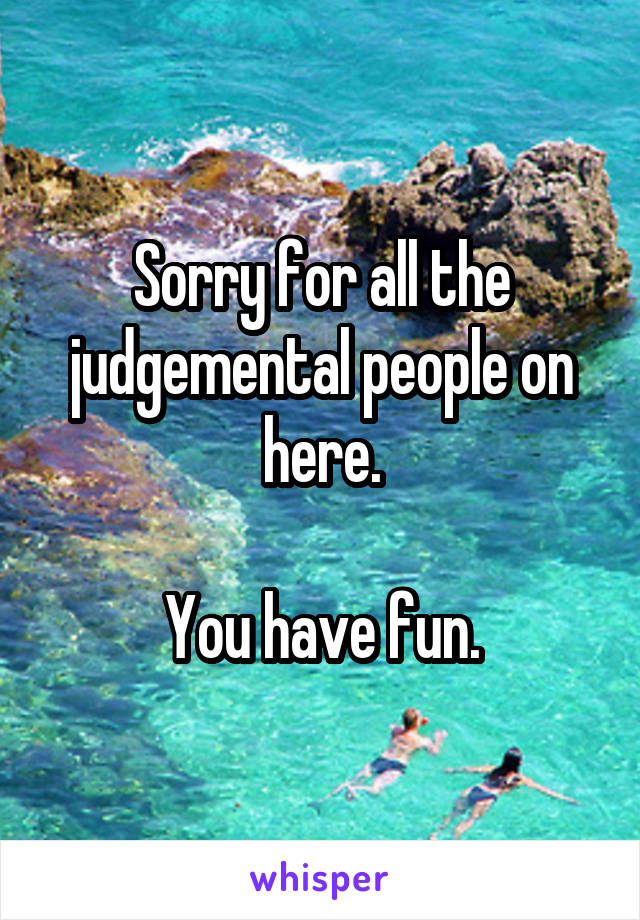 Sorry for all the judgemental people on here.

You have fun.