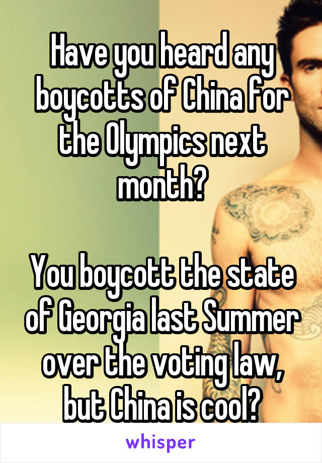 Have you heard any boycotts of China for the Olympics next month?

You boycott the state of Georgia last Summer over the voting law, but China is cool?