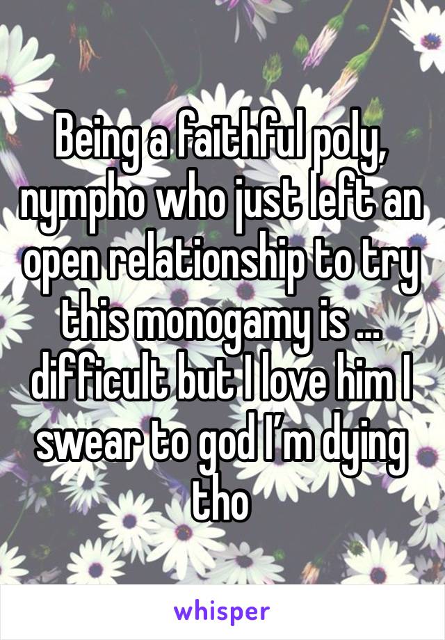 Being a faithful poly, nympho who just left an open relationship to try this monogamy is … difficult but I love him I swear to god I’m dying tho 