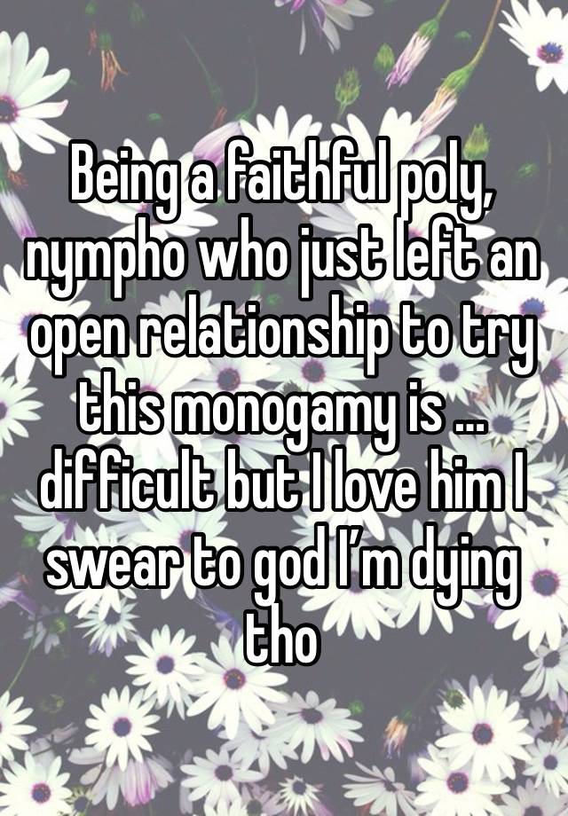 Being a faithful poly, nympho who just left an open relationship to try this monogamy is … difficult but I love him I swear to god I’m dying tho 