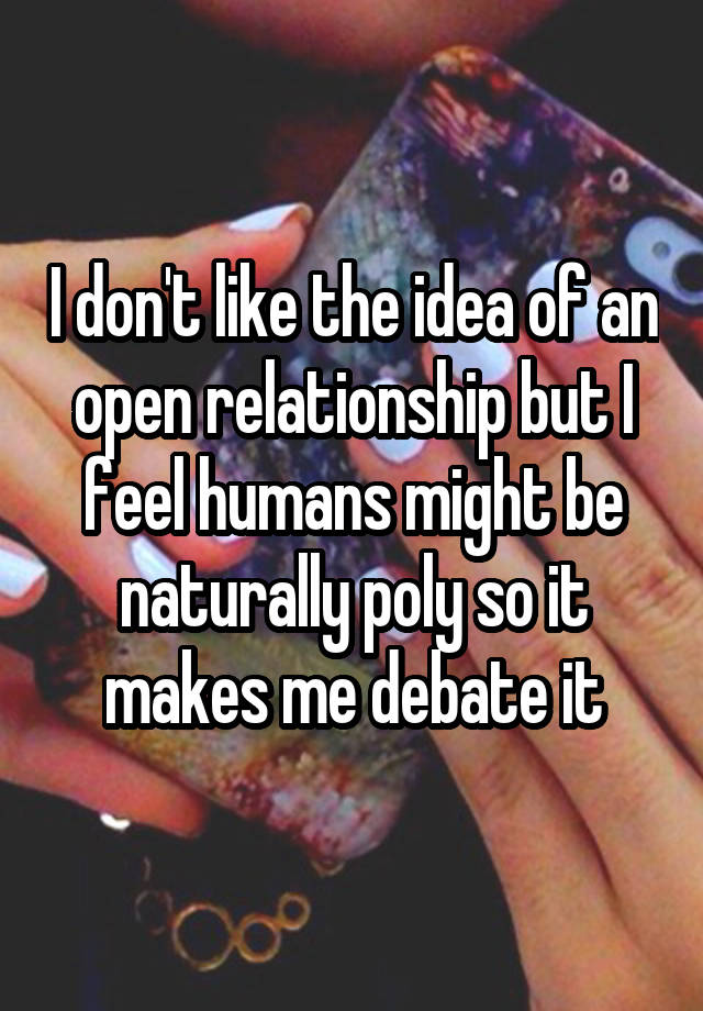 I don't like the idea of an open relationship but I feel humans might be naturally poly so it makes me debate it