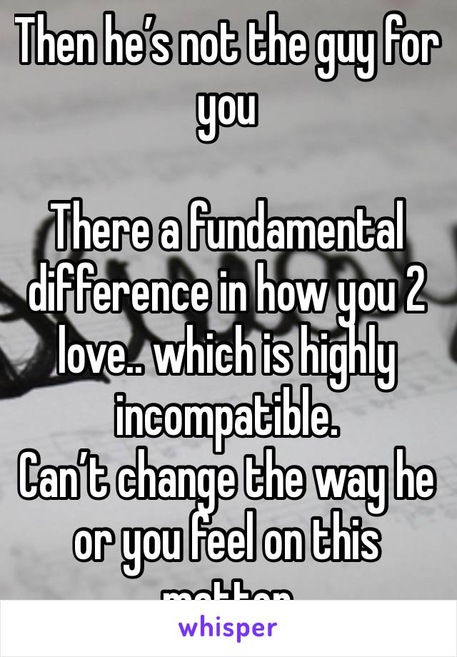 Then he’s not the guy for you

There a fundamental difference in how you 2 love.. which is highly incompatible.
Can’t change the way he or you feel on this matter 