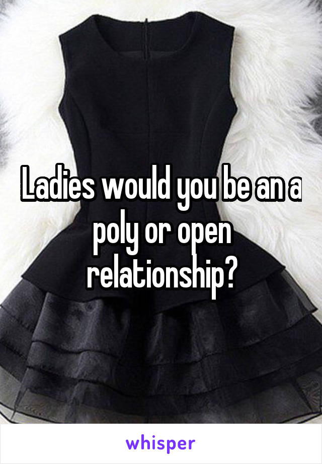 Ladies would you be an a poly or open relationship?