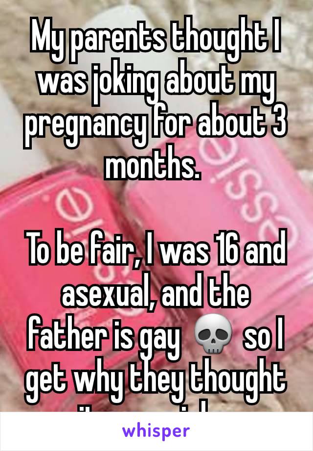 My parents thought I was joking about my pregnancy for about 3 months. 

To be fair, I was 16 and asexual, and the father is gay 💀 so I get why they thought it was a joke.