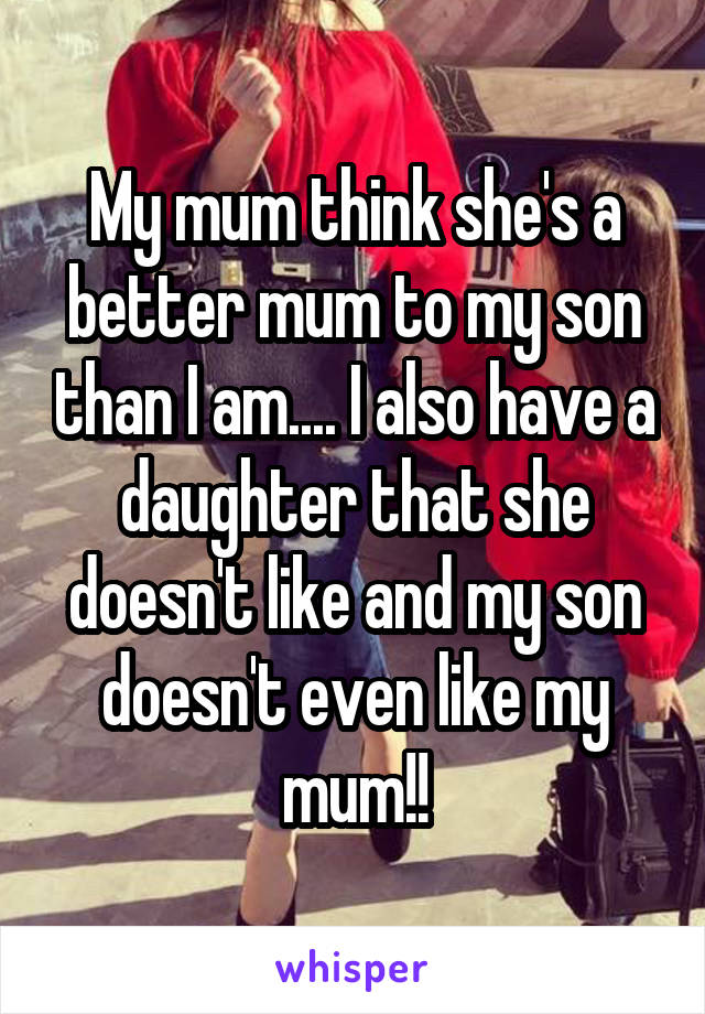 My mum think she's a better mum to my son than I am.... I also have a daughter that she doesn't like and my son doesn't even like my mum!!