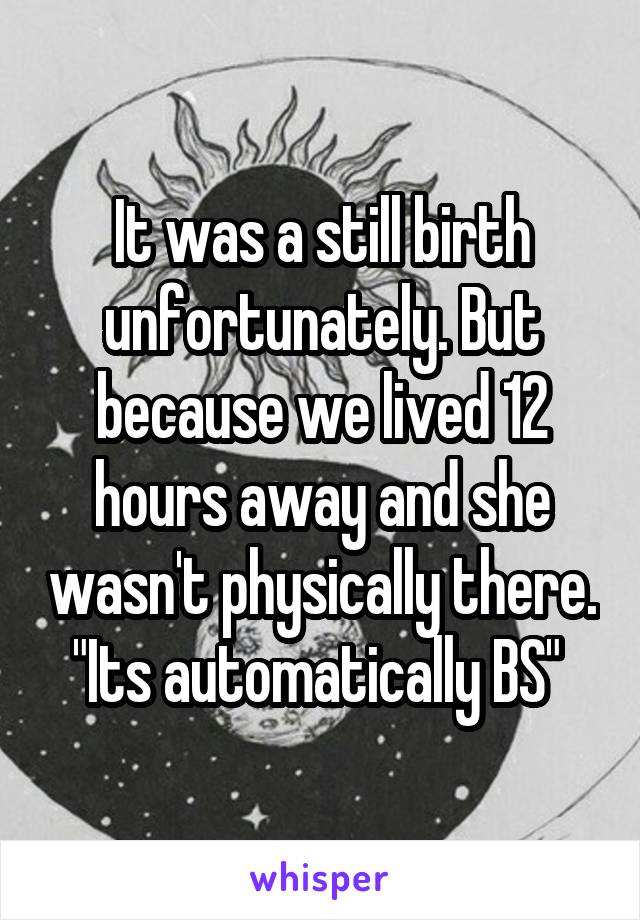 It was a still birth unfortunately. But because we lived 12 hours away and she wasn't physically there. "Its automatically BS" 