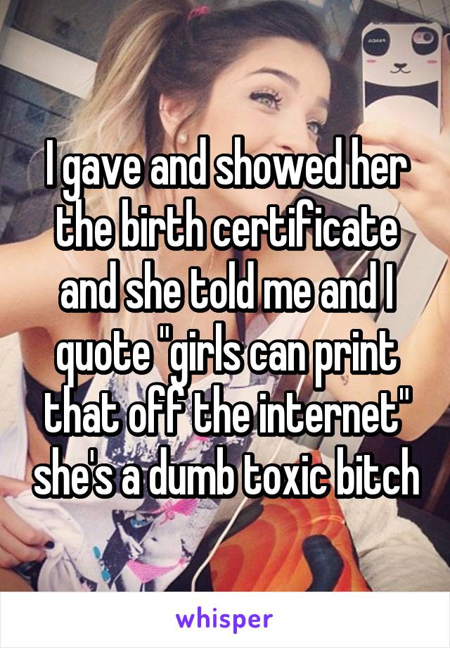 I gave and showed her the birth certificate and she told me and I quote "girls can print that off the internet" she's a dumb toxic bitch