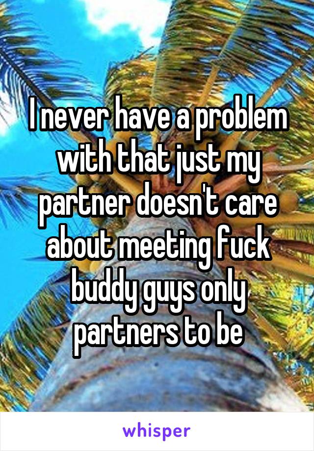 I never have a problem with that just my partner doesn't care about meeting fuck buddy guys only partners to be