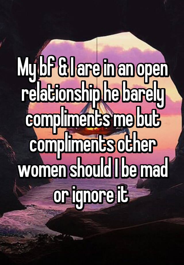 My bf & I are in an open relationship he barely compliments me but compliments other women should I be mad or ignore it 