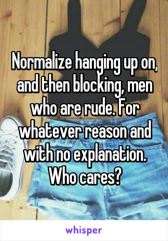 Normalize hanging up on, and then blocking, men who are rude. For whatever reason and with no explanation. Who cares?