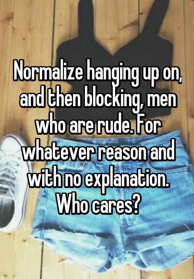 Normalize hanging up on, and then blocking, men who are rude. For whatever reason and with no explanation. Who cares?