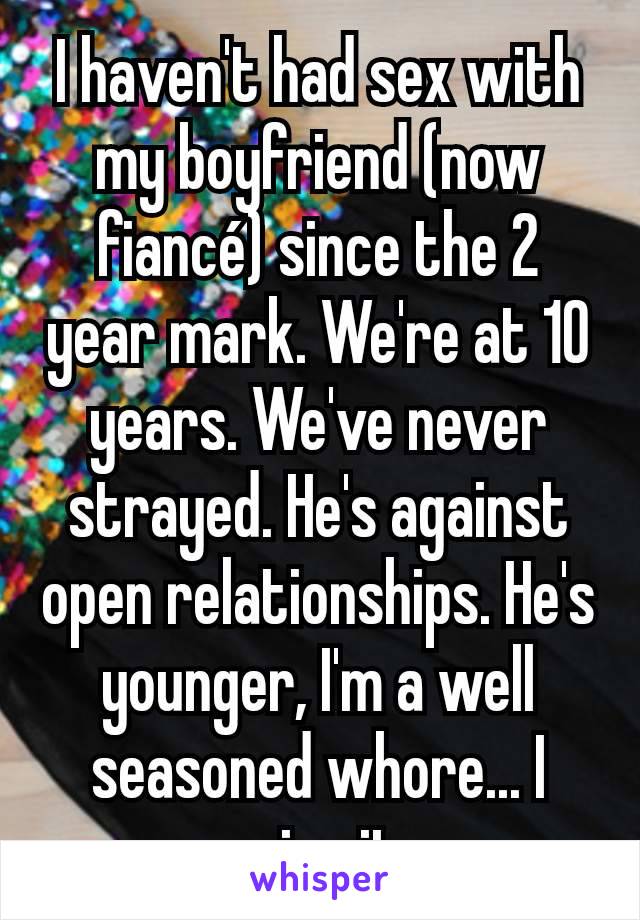 I haven't had sex with my boyfriend (now fiancé) since the 2 year mark. We're at 10 years. We've never strayed. He's against open relationships. He's younger, I'm a well seasoned whore... I miss it