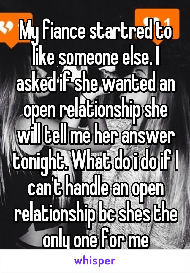 My fiance startred to like someone else. I asked if she wanted an open relationship she will tell me her answer tonight. What do i do if I can't handle an open relationship bc shes the only one for me