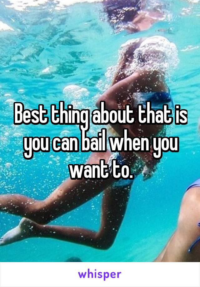 Best thing about that is you can bail when you want to.