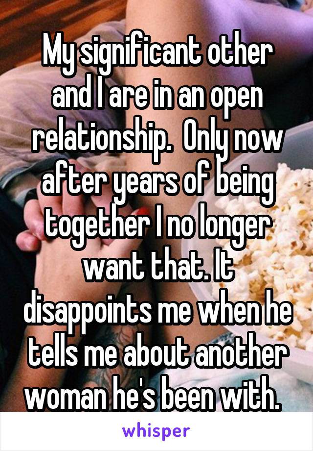 My significant other and I are in an open relationship.  Only now after years of being together I no longer want that. It disappoints me when he tells me about another woman he's been with.  