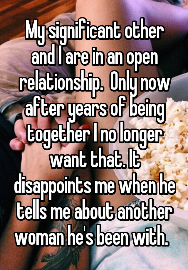 My significant other and I are in an open relationship.  Only now after years of being together I no longer want that. It disappoints me when he tells me about another woman he's been with.  