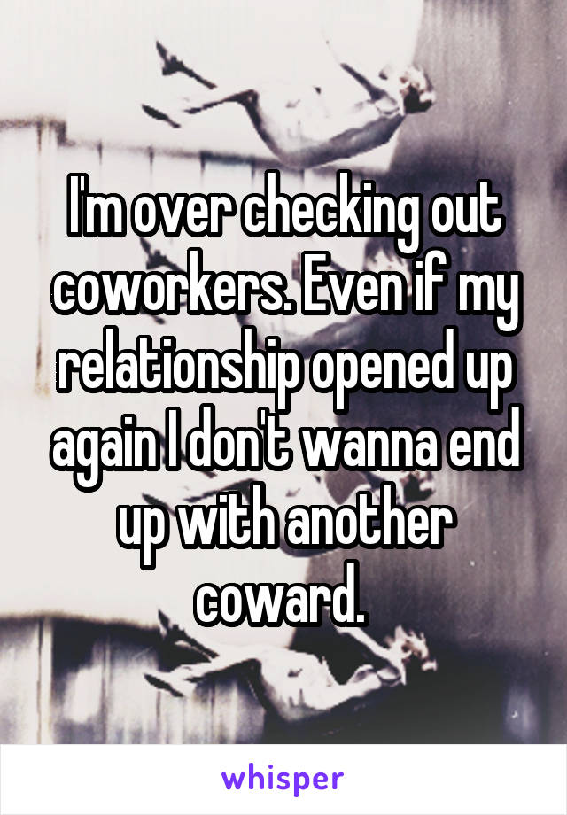 I'm over checking out coworkers. Even if my relationship opened up again I don't wanna end up with another coward. 