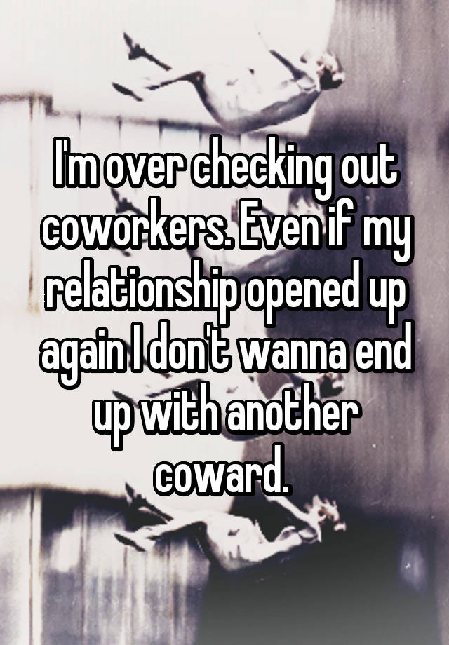 I'm over checking out coworkers. Even if my relationship opened up again I don't wanna end up with another coward. 